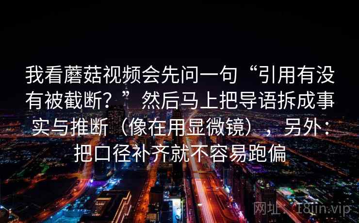 我看蘑菇视频会先问一句“引用有没有被截断？”然后马上把导语拆成事实与推断（像在用显微镜），另外：把口径补齐就不容易跑偏