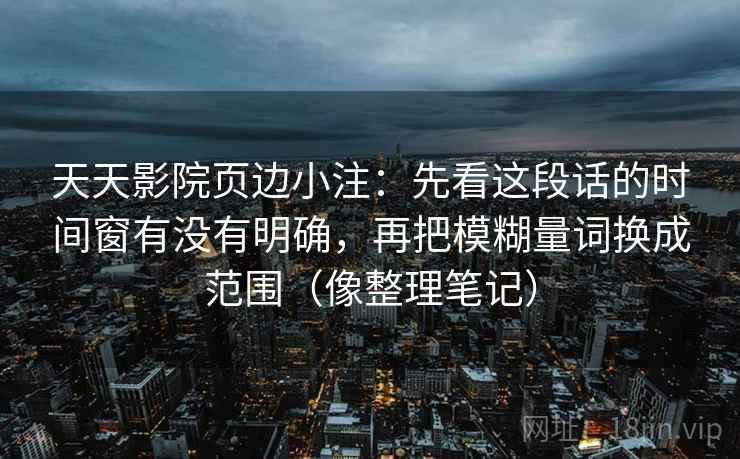 天天影院页边小注：先看这段话的时间窗有没有明确，再把模糊量词换成范围（像整理笔记）