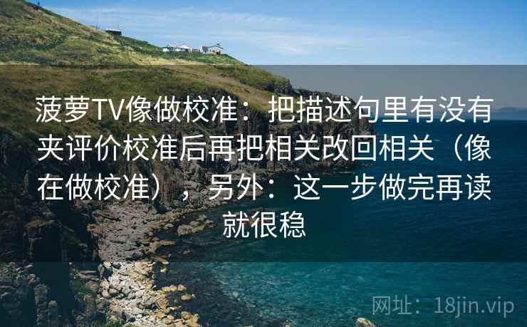 菠萝TV像做校准：把描述句里有没有夹评价校准后再把相关改回相关（像在做校准），另外：这一步做完再读就很稳