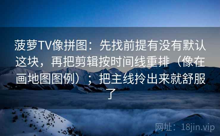 菠萝TV像拼图:先找前提有没有默认这块,再把剪辑按时间线重排(像在画地图图例);把主线拎出来就舒服了 菠萝TV像拼图:先找前提有没有默认这块,再把剪辑按时间线重排(像在画地图图例);把主线拎出来就舒服了