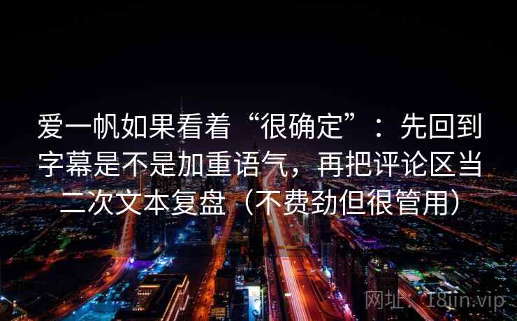 爱一帆如果看着“很确定”：先回到字幕是不是加重语气，再把评论区当二次文本复盘（不费劲但很管用）