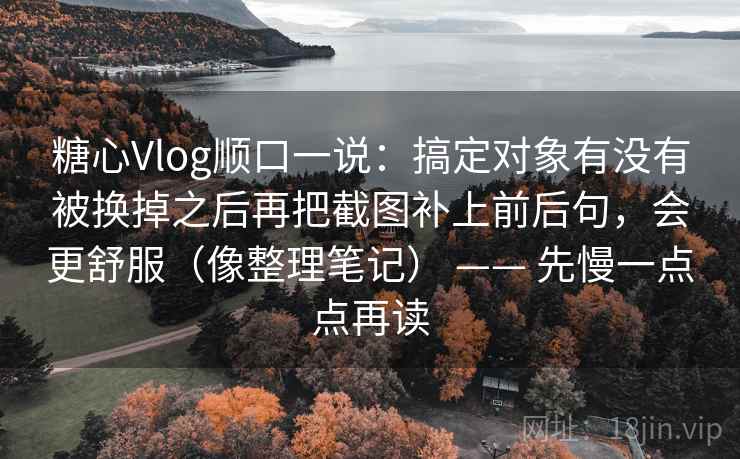 糖心Vlog顺口一说：搞定对象有没有被换掉之后再把截图补上前后句，会更舒服（像整理笔记） —— 先慢一点点再读