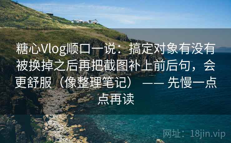糖心Vlog顺口一说：搞定对象有没有被换掉之后再把截图补上前后句，会更舒服（像整理笔记） —— 先慢一点点再读