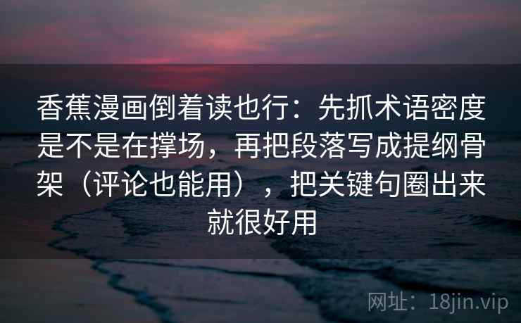 香蕉漫画倒着读也行:先抓术语密度是不是在撑场,再把段落写成提纲骨架(评论也能用),把关键句圈出来就很好用 香蕉漫画倒着读也行:先抓术语密度是不是在撑场,再把段落写成提纲骨架(评论也能用),把关键句圈出来就很好用