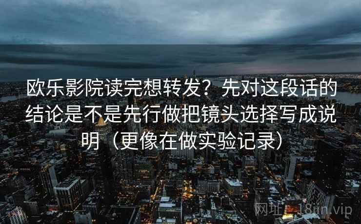欧乐影院读完想转发?先对这段话的结论是不是先行做把镜头选择写成说明(更像在做实验记录) 欧乐影院读完想转发?先对这段话的结论是不是先行做把镜头选择写成说明(更像在做实验记录)