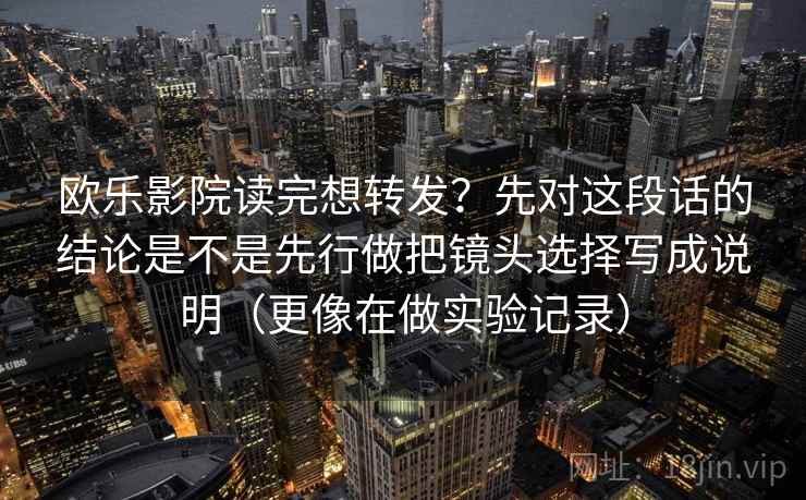 欧乐影院读完想转发?先对这段话的结论是不是先行做把镜头选择写成说明(更像在做实验记录) 欧乐影院读完想转发?先对这段话的结论是不是先行做把镜头选择写成说明(更像在做实验记录)