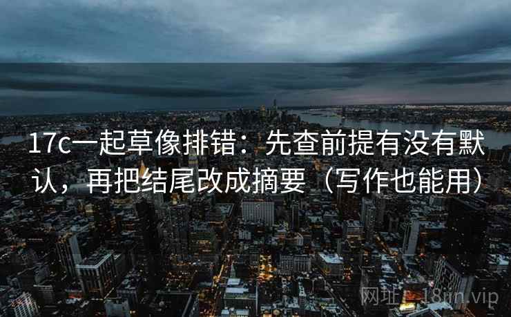 17c一起草像排错：先查前提有没有默认，再把结尾改成摘要（写作也能用）