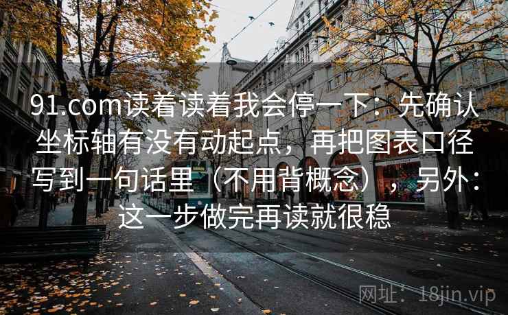 91.com读着读着我会停一下：先确认坐标轴有没有动起点，再把图表口径写到一句话里（不用背概念），另外：这一步做完再读就很稳