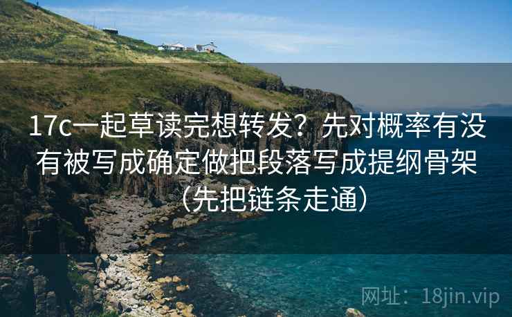 17c一起草读完想转发？先对概率有没有被写成确定做把段落写成提纲骨架（先把链条走通）