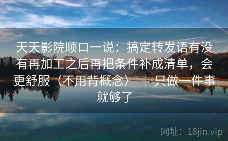 天天影院顺口一说：搞定转发语有没有再加工之后再把条件补成清单，会更舒服（不用背概念） ｜ 只做一件事就够了