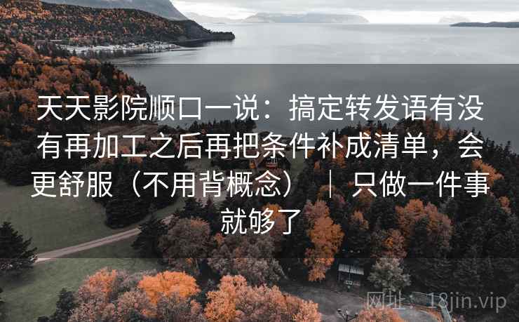 天天影院顺口一说：搞定转发语有没有再加工之后再把条件补成清单，会更舒服（不用背概念） ｜ 只做一件事就够了