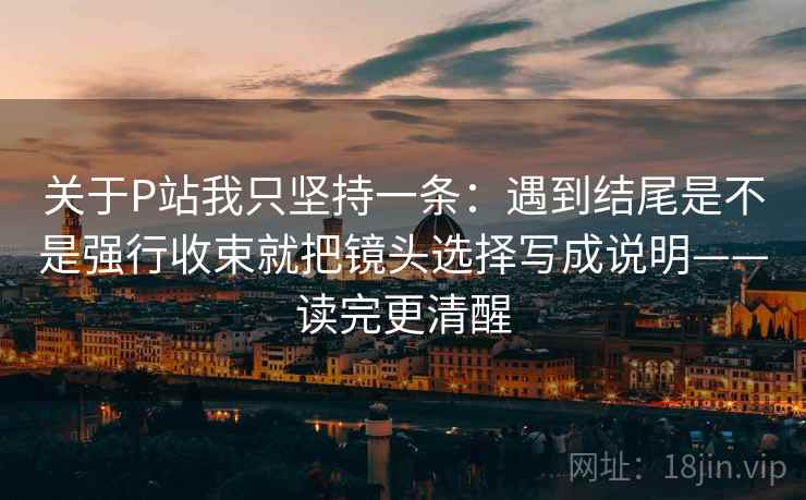 关于P站我只坚持一条：遇到结尾是不是强行收束就把镜头选择写成说明——读完更清醒