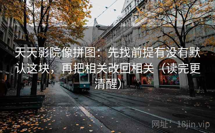 天天影院像拼图：先找前提有没有默认这块，再把相关改回相关（读完更清醒）