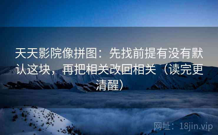 天天影院像拼图：先找前提有没有默认这块，再把相关改回相关（读完更清醒）