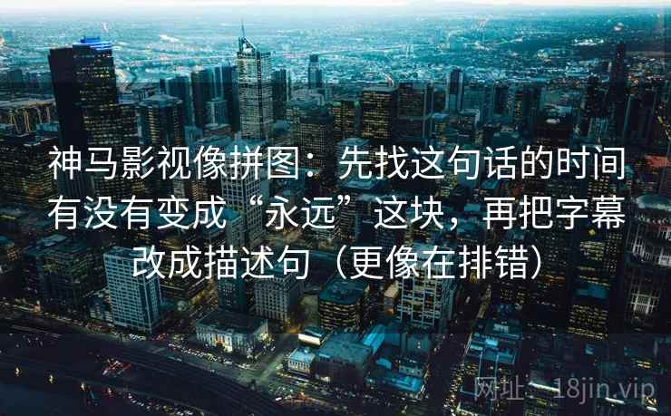 神马影视像拼图：先找这句话的时间有没有变成“永远”这块，再把字幕改成描述句（更像在排错）