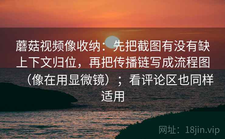 蘑菇视频像收纳：先把截图有没有缺上下文归位，再把传播链写成流程图（像在用显微镜）；看评论区也同样适用