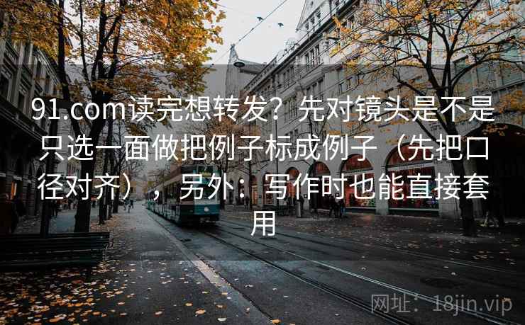91.com读完想转发？先对镜头是不是只选一面做把例子标成例子（先把口径对齐），另外：写作时也能直接套用