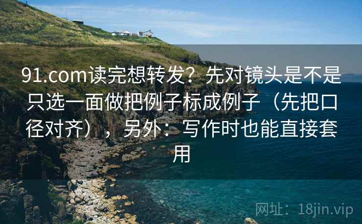91.com读完想转发？先对镜头是不是只选一面做把例子标成例子（先把口径对齐），另外：写作时也能直接套用