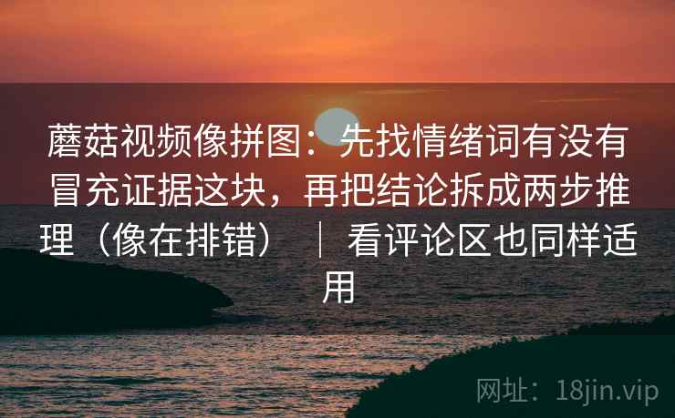 蘑菇视频像拼图：先找情绪词有没有冒充证据这块，再把结论拆成两步推理（像在排错） ｜ 看评论区也同样适用