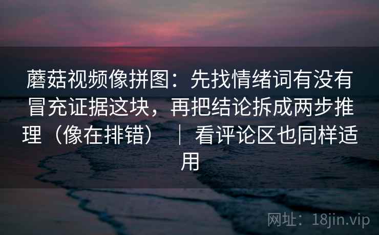 蘑菇视频像拼图：先找情绪词有没有冒充证据这块，再把结论拆成两步推理（像在排错） ｜ 看评论区也同样适用