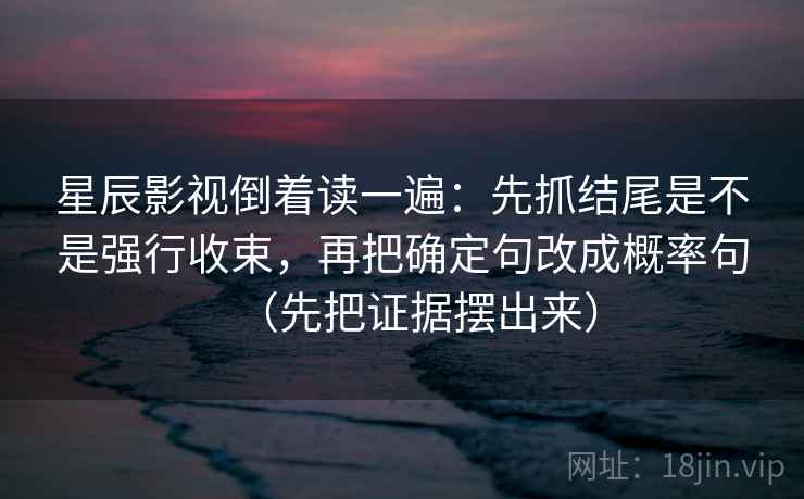 星辰影视倒着读一遍：先抓结尾是不是强行收束，再把确定句改成概率句（先把证据摆出来）
