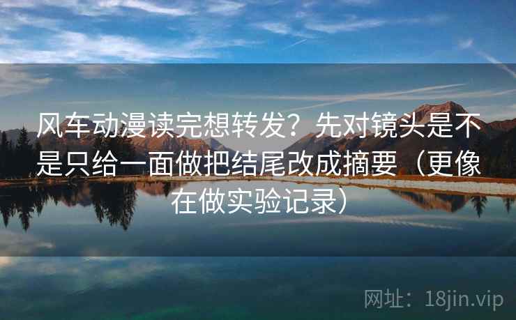 风车动漫读完想转发？先对镜头是不是只给一面做把结尾改成摘要（更像在做实验记录）
